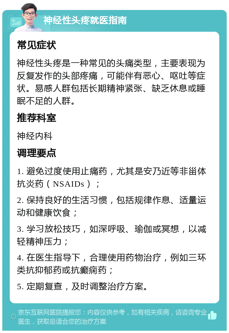 神经性头疼就医指南 常见症状 神经性头疼是一种常见的头痛类型，主要表现为反复发作的头部疼痛，可能伴有恶心、呕吐等症状。易感人群包括长期精神紧张、缺乏休息或睡眠不足的人群。 推荐科室 神经内科 调理要点 1. 避免过度使用止痛药，尤其是安乃近等非甾体抗炎药（NSAIDs）； 2. 保持良好的生活习惯，包括规律作息、适量运动和健康饮食； 3. 学习放松技巧，如深呼吸、瑜伽或冥想，以减轻精神压力； 4. 在医生指导下，合理使用药物治疗，例如三环类抗抑郁药或抗癫痫药； 5. 定期复查，及时调整治疗方案。