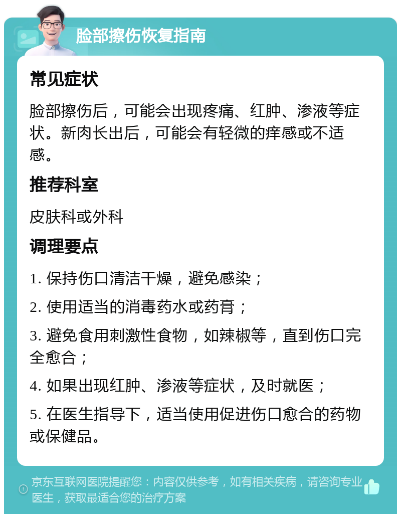 脸部擦伤恢复指南 常见症状 脸部擦伤后，可能会出现疼痛、红肿、渗液等症状。新肉长出后，可能会有轻微的痒感或不适感。 推荐科室 皮肤科或外科 调理要点 1. 保持伤口清洁干燥，避免感染； 2. 使用适当的消毒药水或药膏； 3. 避免食用刺激性食物，如辣椒等，直到伤口完全愈合； 4. 如果出现红肿、渗液等症状，及时就医； 5. 在医生指导下，适当使用促进伤口愈合的药物或保健品。