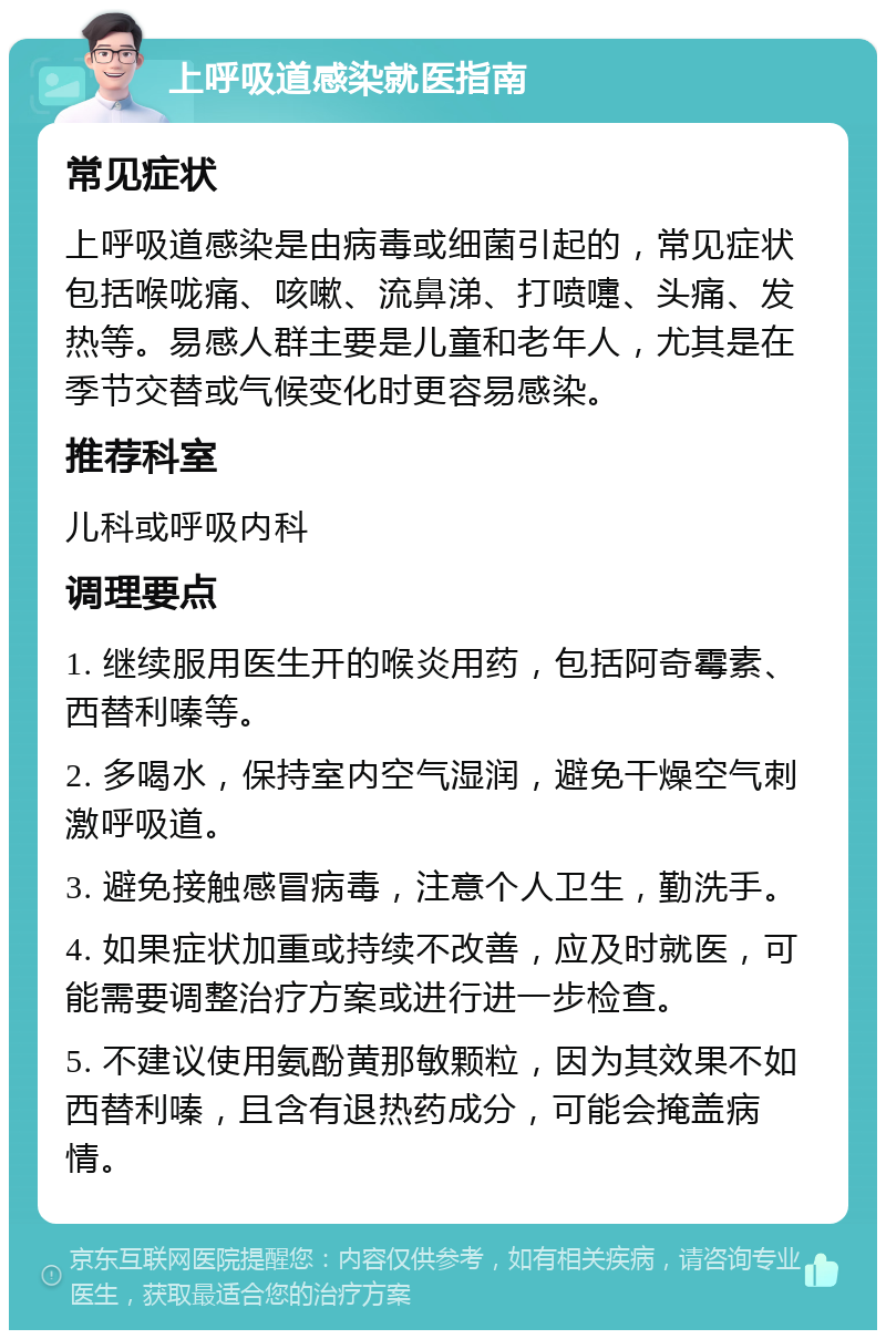 上呼吸道感染就医指南 常见症状 上呼吸道感染是由病毒或细菌引起的，常见症状包括喉咙痛、咳嗽、流鼻涕、打喷嚏、头痛、发热等。易感人群主要是儿童和老年人，尤其是在季节交替或气候变化时更容易感染。 推荐科室 儿科或呼吸内科 调理要点 1. 继续服用医生开的喉炎用药，包括阿奇霉素、西替利嗪等。 2. 多喝水，保持室内空气湿润，避免干燥空气刺激呼吸道。 3. 避免接触感冒病毒，注意个人卫生，勤洗手。 4. 如果症状加重或持续不改善，应及时就医，可能需要调整治疗方案或进行进一步检查。 5. 不建议使用氨酚黄那敏颗粒，因为其效果不如西替利嗪，且含有退热药成分，可能会掩盖病情。