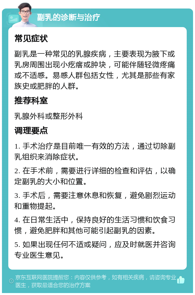 副乳的诊断与治疗 常见症状 副乳是一种常见的乳腺疾病，主要表现为腋下或乳房周围出现小疙瘩或肿块，可能伴随轻微疼痛或不适感。易感人群包括女性，尤其是那些有家族史或肥胖的人群。 推荐科室 乳腺外科或整形外科 调理要点 1. 手术治疗是目前唯一有效的方法，通过切除副乳组织来消除症状。 2. 在手术前，需要进行详细的检查和评估，以确定副乳的大小和位置。 3. 手术后，需要注意休息和恢复，避免剧烈运动和重物提起。 4. 在日常生活中，保持良好的生活习惯和饮食习惯，避免肥胖和其他可能引起副乳的因素。 5. 如果出现任何不适或疑问，应及时就医并咨询专业医生意见。