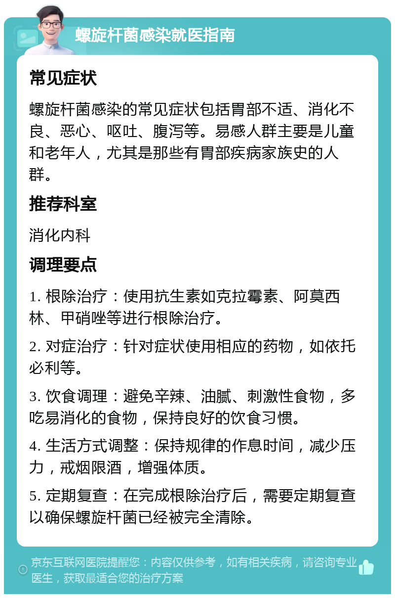 螺旋杆菌感染就医指南 常见症状 螺旋杆菌感染的常见症状包括胃部不适、消化不良、恶心、呕吐、腹泻等。易感人群主要是儿童和老年人，尤其是那些有胃部疾病家族史的人群。 推荐科室 消化内科 调理要点 1. 根除治疗：使用抗生素如克拉霉素、阿莫西林、甲硝唑等进行根除治疗。 2. 对症治疗：针对症状使用相应的药物，如依托必利等。 3. 饮食调理：避免辛辣、油腻、刺激性食物，多吃易消化的食物，保持良好的饮食习惯。 4. 生活方式调整：保持规律的作息时间，减少压力，戒烟限酒，增强体质。 5. 定期复查：在完成根除治疗后，需要定期复查以确保螺旋杆菌已经被完全清除。