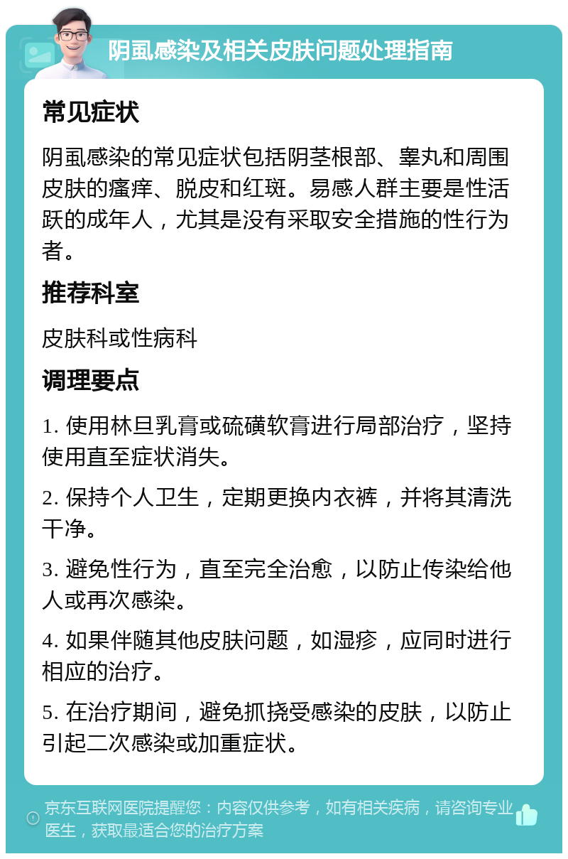 阴虱感染及相关皮肤问题处理指南 常见症状 阴虱感染的常见症状包括阴茎根部、睾丸和周围皮肤的瘙痒、脱皮和红斑。易感人群主要是性活跃的成年人，尤其是没有采取安全措施的性行为者。 推荐科室 皮肤科或性病科 调理要点 1. 使用林旦乳膏或硫磺软膏进行局部治疗，坚持使用直至症状消失。 2. 保持个人卫生，定期更换内衣裤，并将其清洗干净。 3. 避免性行为，直至完全治愈，以防止传染给他人或再次感染。 4. 如果伴随其他皮肤问题，如湿疹，应同时进行相应的治疗。 5. 在治疗期间，避免抓挠受感染的皮肤，以防止引起二次感染或加重症状。