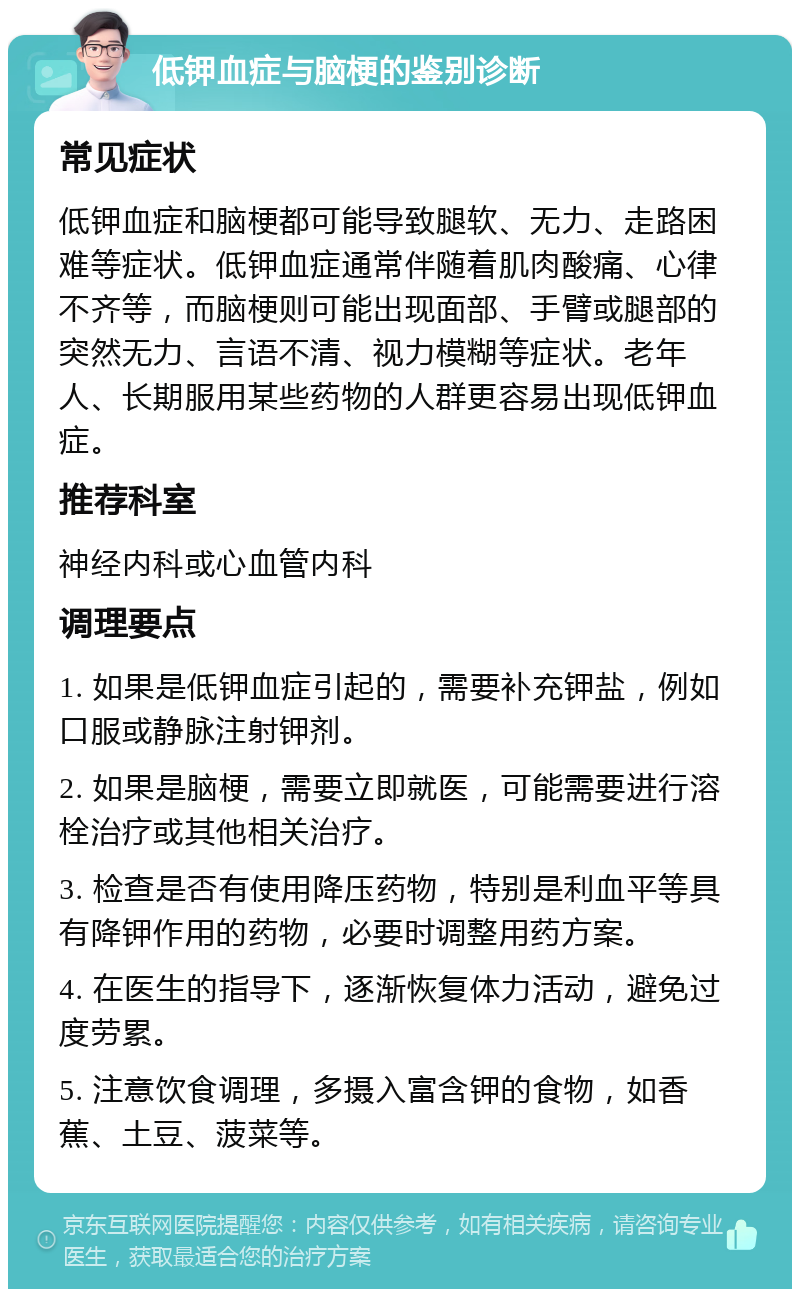 低钾血症与脑梗的鉴别诊断 常见症状 低钾血症和脑梗都可能导致腿软、无力、走路困难等症状。低钾血症通常伴随着肌肉酸痛、心律不齐等，而脑梗则可能出现面部、手臂或腿部的突然无力、言语不清、视力模糊等症状。老年人、长期服用某些药物的人群更容易出现低钾血症。 推荐科室 神经内科或心血管内科 调理要点 1. 如果是低钾血症引起的，需要补充钾盐，例如口服或静脉注射钾剂。 2. 如果是脑梗，需要立即就医，可能需要进行溶栓治疗或其他相关治疗。 3. 检查是否有使用降压药物，特别是利血平等具有降钾作用的药物，必要时调整用药方案。 4. 在医生的指导下，逐渐恢复体力活动，避免过度劳累。 5. 注意饮食调理，多摄入富含钾的食物，如香蕉、土豆、菠菜等。