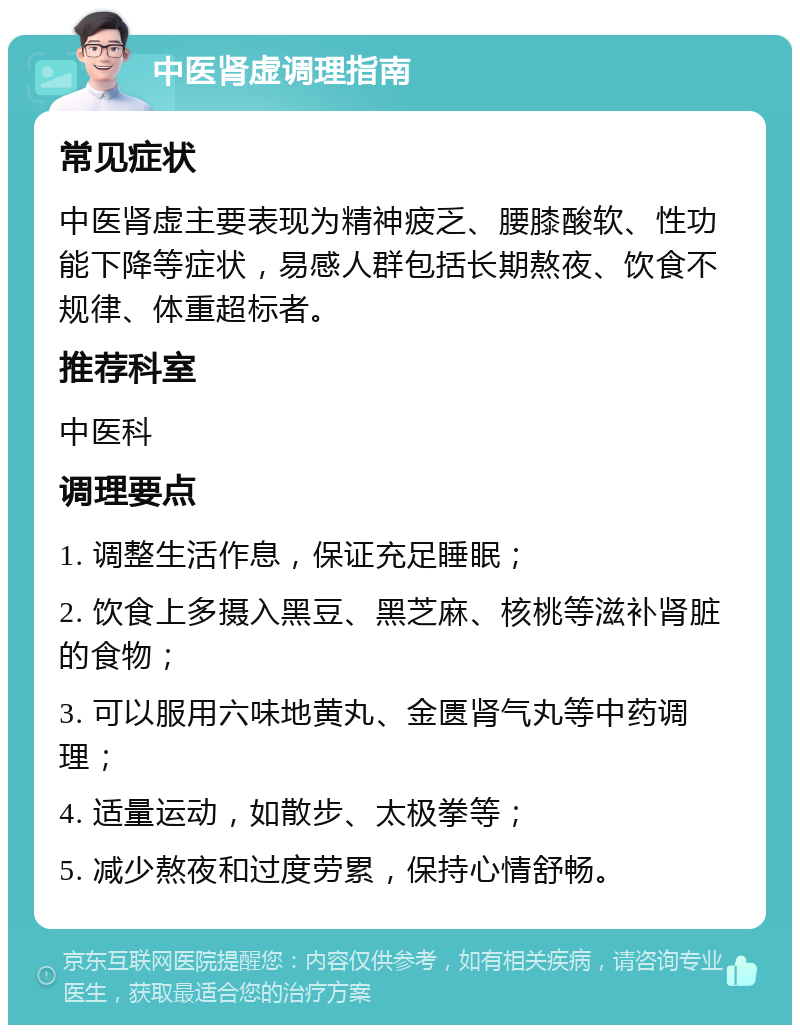 中医肾虚调理指南 常见症状 中医肾虚主要表现为精神疲乏、腰膝酸软、性功能下降等症状，易感人群包括长期熬夜、饮食不规律、体重超标者。 推荐科室 中医科 调理要点 1. 调整生活作息，保证充足睡眠； 2. 饮食上多摄入黑豆、黑芝麻、核桃等滋补肾脏的食物； 3. 可以服用六味地黄丸、金匮肾气丸等中药调理； 4. 适量运动，如散步、太极拳等； 5. 减少熬夜和过度劳累，保持心情舒畅。