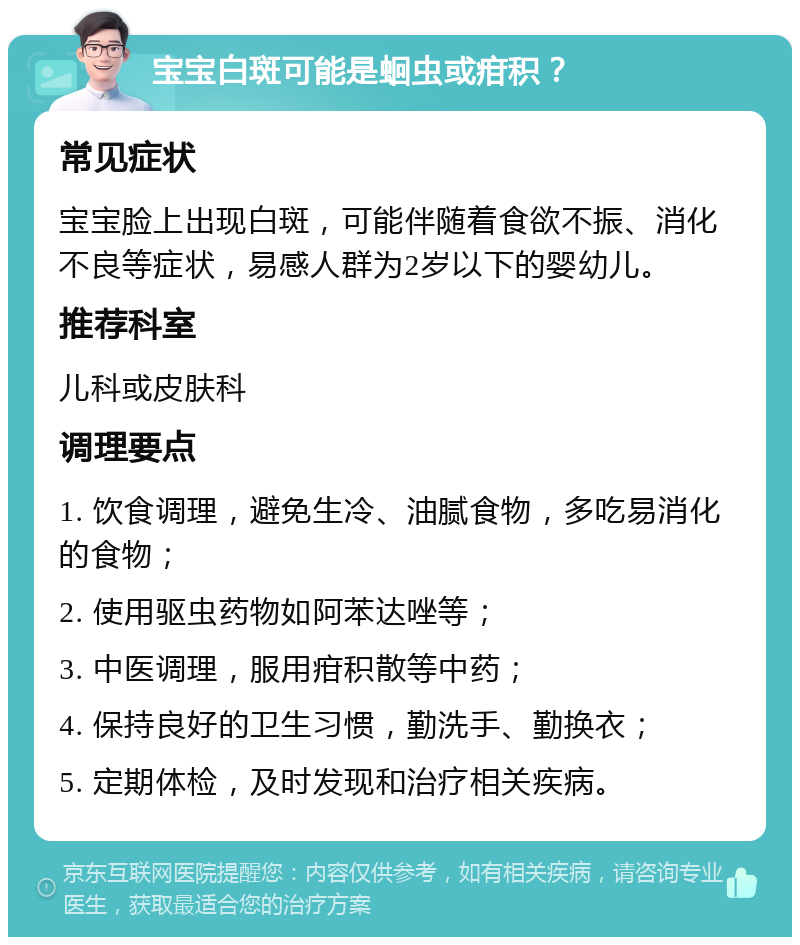 宝宝白斑可能是蛔虫或疳积？ 常见症状 宝宝脸上出现白斑，可能伴随着食欲不振、消化不良等症状，易感人群为2岁以下的婴幼儿。 推荐科室 儿科或皮肤科 调理要点 1. 饮食调理，避免生冷、油腻食物，多吃易消化的食物； 2. 使用驱虫药物如阿苯达唑等； 3. 中医调理，服用疳积散等中药； 4. 保持良好的卫生习惯，勤洗手、勤换衣； 5. 定期体检，及时发现和治疗相关疾病。