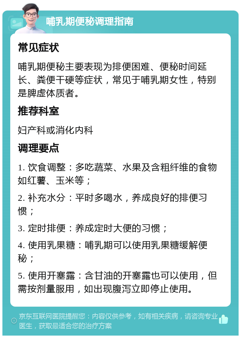 哺乳期便秘调理指南 常见症状 哺乳期便秘主要表现为排便困难、便秘时间延长、粪便干硬等症状，常见于哺乳期女性，特别是脾虚体质者。 推荐科室 妇产科或消化内科 调理要点 1. 饮食调整：多吃蔬菜、水果及含粗纤维的食物如红薯、玉米等； 2. 补充水分：平时多喝水，养成良好的排便习惯； 3. 定时排便：养成定时大便的习惯； 4. 使用乳果糖：哺乳期可以使用乳果糖缓解便秘； 5. 使用开塞露：含甘油的开塞露也可以使用，但需按剂量服用，如出现腹泻立即停止使用。