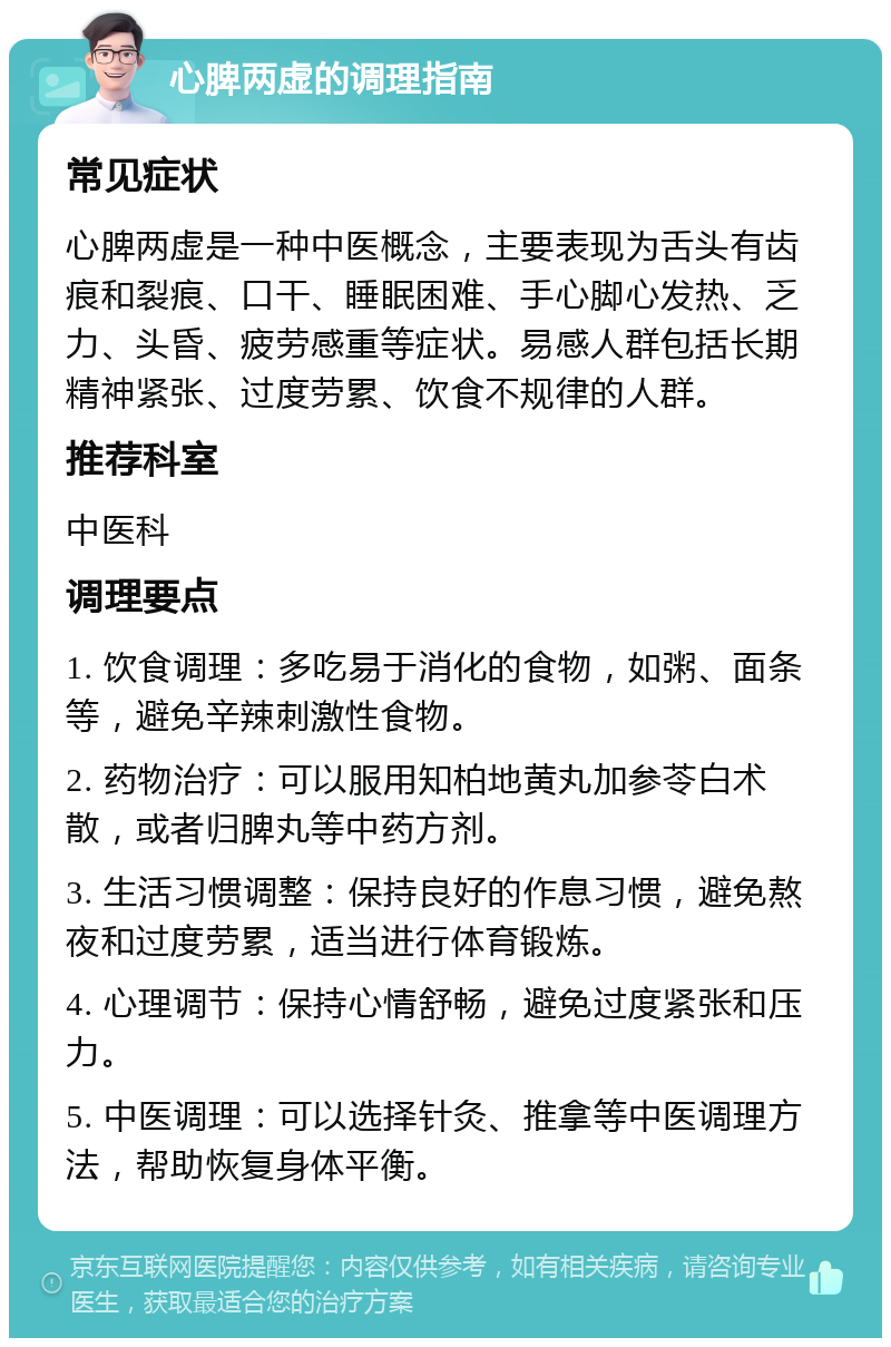 心脾两虚的调理指南 常见症状 心脾两虚是一种中医概念，主要表现为舌头有齿痕和裂痕、口干、睡眠困难、手心脚心发热、乏力、头昏、疲劳感重等症状。易感人群包括长期精神紧张、过度劳累、饮食不规律的人群。 推荐科室 中医科 调理要点 1. 饮食调理：多吃易于消化的食物，如粥、面条等，避免辛辣刺激性食物。 2. 药物治疗：可以服用知柏地黄丸加参苓白术散，或者归脾丸等中药方剂。 3. 生活习惯调整：保持良好的作息习惯，避免熬夜和过度劳累，适当进行体育锻炼。 4. 心理调节：保持心情舒畅，避免过度紧张和压力。 5. 中医调理：可以选择针灸、推拿等中医调理方法，帮助恢复身体平衡。