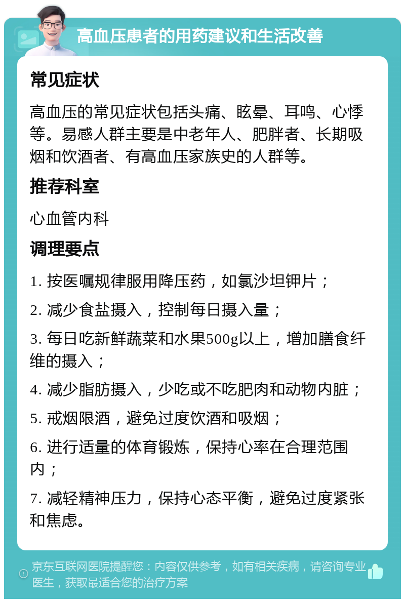 高血压患者的用药建议和生活改善 常见症状 高血压的常见症状包括头痛、眩晕、耳鸣、心悸等。易感人群主要是中老年人、肥胖者、长期吸烟和饮酒者、有高血压家族史的人群等。 推荐科室 心血管内科 调理要点 1. 按医嘱规律服用降压药，如氯沙坦钾片； 2. 减少食盐摄入，控制每日摄入量； 3. 每日吃新鲜蔬菜和水果500g以上，增加膳食纤维的摄入； 4. 减少脂肪摄入，少吃或不吃肥肉和动物内脏； 5. 戒烟限酒，避免过度饮酒和吸烟； 6. 进行适量的体育锻炼，保持心率在合理范围内； 7. 减轻精神压力，保持心态平衡，避免过度紧张和焦虑。