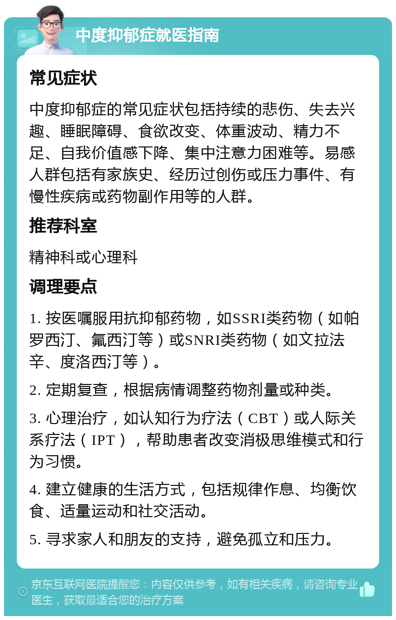 中度抑郁症就医指南 常见症状 中度抑郁症的常见症状包括持续的悲伤、失去兴趣、睡眠障碍、食欲改变、体重波动、精力不足、自我价值感下降、集中注意力困难等。易感人群包括有家族史、经历过创伤或压力事件、有慢性疾病或药物副作用等的人群。 推荐科室 精神科或心理科 调理要点 1. 按医嘱服用抗抑郁药物，如SSRI类药物（如帕罗西汀、氟西汀等）或SNRI类药物（如文拉法辛、度洛西汀等）。 2. 定期复查，根据病情调整药物剂量或种类。 3. 心理治疗，如认知行为疗法（CBT）或人际关系疗法（IPT），帮助患者改变消极思维模式和行为习惯。 4. 建立健康的生活方式，包括规律作息、均衡饮食、适量运动和社交活动。 5. 寻求家人和朋友的支持，避免孤立和压力。