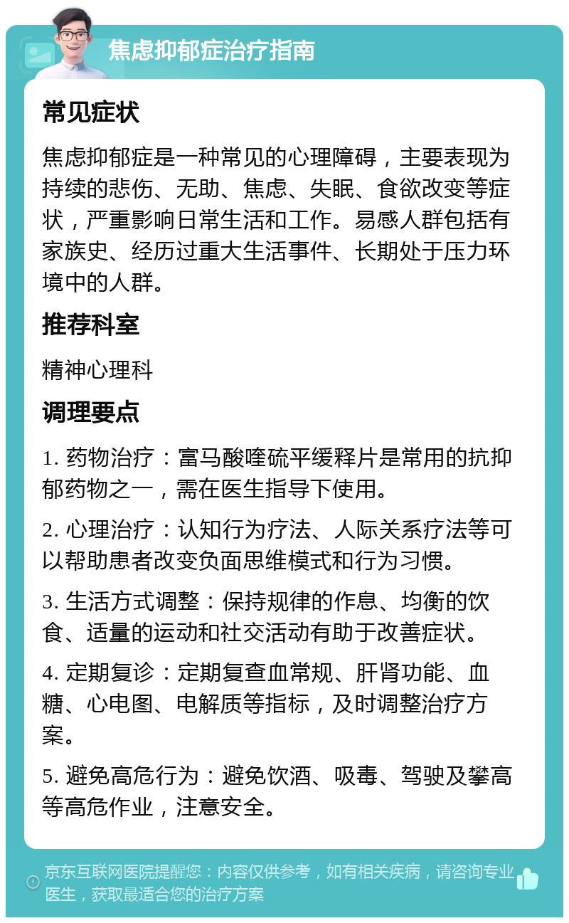 焦虑抑郁症治疗指南 常见症状 焦虑抑郁症是一种常见的心理障碍，主要表现为持续的悲伤、无助、焦虑、失眠、食欲改变等症状，严重影响日常生活和工作。易感人群包括有家族史、经历过重大生活事件、长期处于压力环境中的人群。 推荐科室 精神心理科 调理要点 1. 药物治疗：富马酸喹硫平缓释片是常用的抗抑郁药物之一，需在医生指导下使用。 2. 心理治疗：认知行为疗法、人际关系疗法等可以帮助患者改变负面思维模式和行为习惯。 3. 生活方式调整：保持规律的作息、均衡的饮食、适量的运动和社交活动有助于改善症状。 4. 定期复诊：定期复查血常规、肝肾功能、血糖、心电图、电解质等指标，及时调整治疗方案。 5. 避免高危行为：避免饮酒、吸毒、驾驶及攀高等高危作业，注意安全。