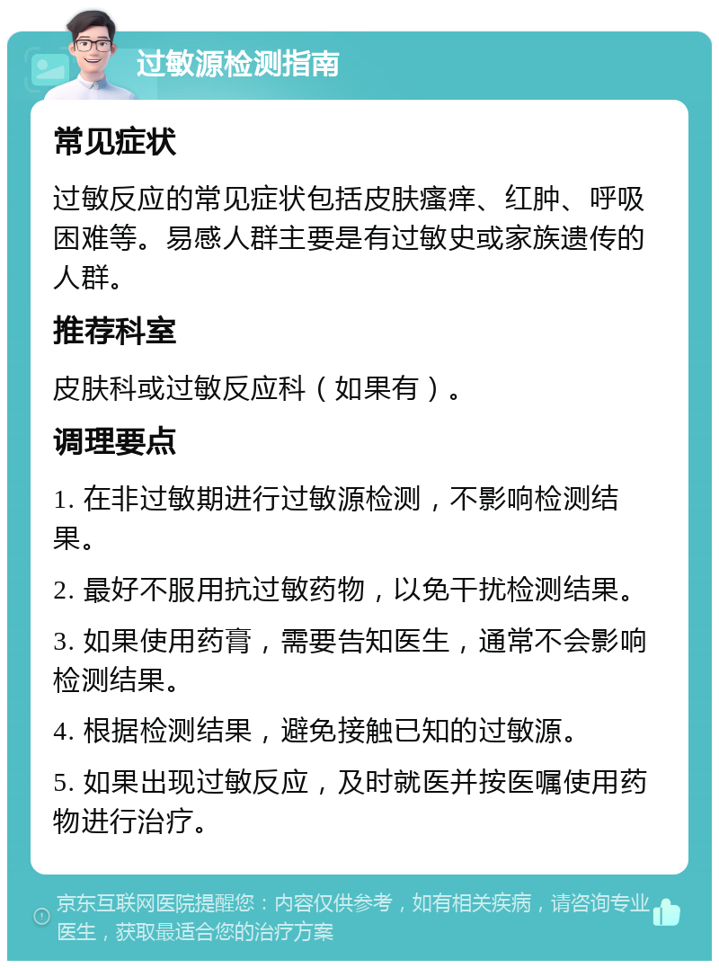 过敏源检测指南 常见症状 过敏反应的常见症状包括皮肤瘙痒、红肿、呼吸困难等。易感人群主要是有过敏史或家族遗传的人群。 推荐科室 皮肤科或过敏反应科（如果有）。 调理要点 1. 在非过敏期进行过敏源检测，不影响检测结果。 2. 最好不服用抗过敏药物，以免干扰检测结果。 3. 如果使用药膏，需要告知医生，通常不会影响检测结果。 4. 根据检测结果，避免接触已知的过敏源。 5. 如果出现过敏反应，及时就医并按医嘱使用药物进行治疗。