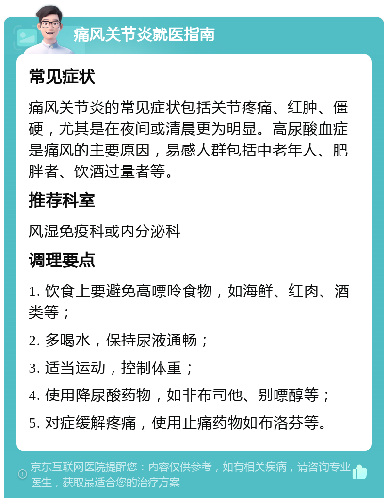 痛风关节炎就医指南 常见症状 痛风关节炎的常见症状包括关节疼痛、红肿、僵硬，尤其是在夜间或清晨更为明显。高尿酸血症是痛风的主要原因，易感人群包括中老年人、肥胖者、饮酒过量者等。 推荐科室 风湿免疫科或内分泌科 调理要点 1. 饮食上要避免高嘌呤食物，如海鲜、红肉、酒类等； 2. 多喝水，保持尿液通畅； 3. 适当运动，控制体重； 4. 使用降尿酸药物，如非布司他、别嘌醇等； 5. 对症缓解疼痛，使用止痛药物如布洛芬等。