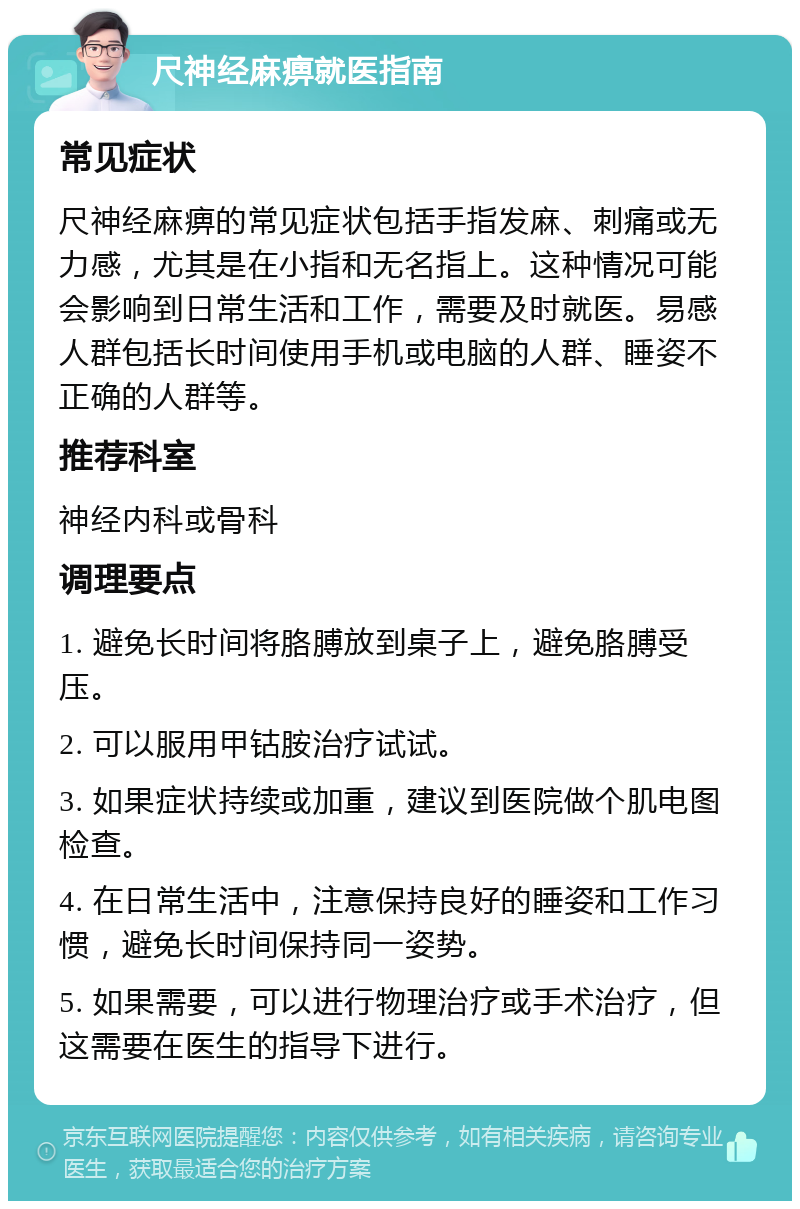 尺神经麻痹就医指南 常见症状 尺神经麻痹的常见症状包括手指发麻、刺痛或无力感，尤其是在小指和无名指上。这种情况可能会影响到日常生活和工作，需要及时就医。易感人群包括长时间使用手机或电脑的人群、睡姿不正确的人群等。 推荐科室 神经内科或骨科 调理要点 1. 避免长时间将胳膊放到桌子上，避免胳膊受压。 2. 可以服用甲钴胺治疗试试。 3. 如果症状持续或加重，建议到医院做个肌电图检查。 4. 在日常生活中，注意保持良好的睡姿和工作习惯，避免长时间保持同一姿势。 5. 如果需要，可以进行物理治疗或手术治疗，但这需要在医生的指导下进行。