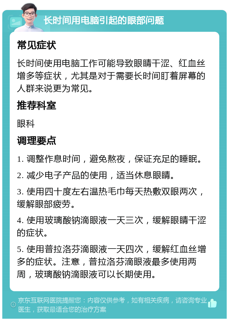 长时间用电脑引起的眼部问题 常见症状 长时间使用电脑工作可能导致眼睛干涩、红血丝增多等症状，尤其是对于需要长时间盯着屏幕的人群来说更为常见。 推荐科室 眼科 调理要点 1. 调整作息时间，避免熬夜，保证充足的睡眠。 2. 减少电子产品的使用，适当休息眼睛。 3. 使用四十度左右温热毛巾每天热敷双眼两次，缓解眼部疲劳。 4. 使用玻璃酸钠滴眼液一天三次，缓解眼睛干涩的症状。 5. 使用普拉洛芬滴眼液一天四次，缓解红血丝增多的症状。注意，普拉洛芬滴眼液最多使用两周，玻璃酸钠滴眼液可以长期使用。