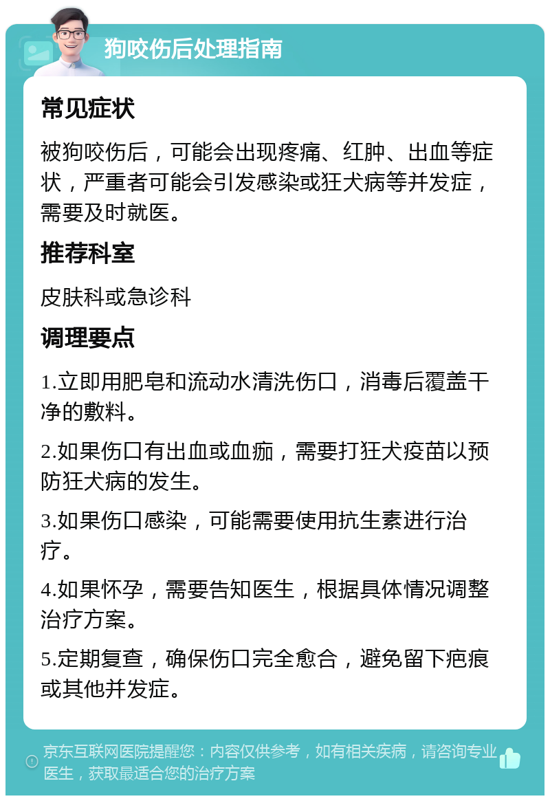 狗咬伤后处理指南 常见症状 被狗咬伤后，可能会出现疼痛、红肿、出血等症状，严重者可能会引发感染或狂犬病等并发症，需要及时就医。 推荐科室 皮肤科或急诊科 调理要点 1.立即用肥皂和流动水清洗伤口，消毒后覆盖干净的敷料。 2.如果伤口有出血或血痂，需要打狂犬疫苗以预防狂犬病的发生。 3.如果伤口感染，可能需要使用抗生素进行治疗。 4.如果怀孕，需要告知医生，根据具体情况调整治疗方案。 5.定期复查，确保伤口完全愈合，避免留下疤痕或其他并发症。