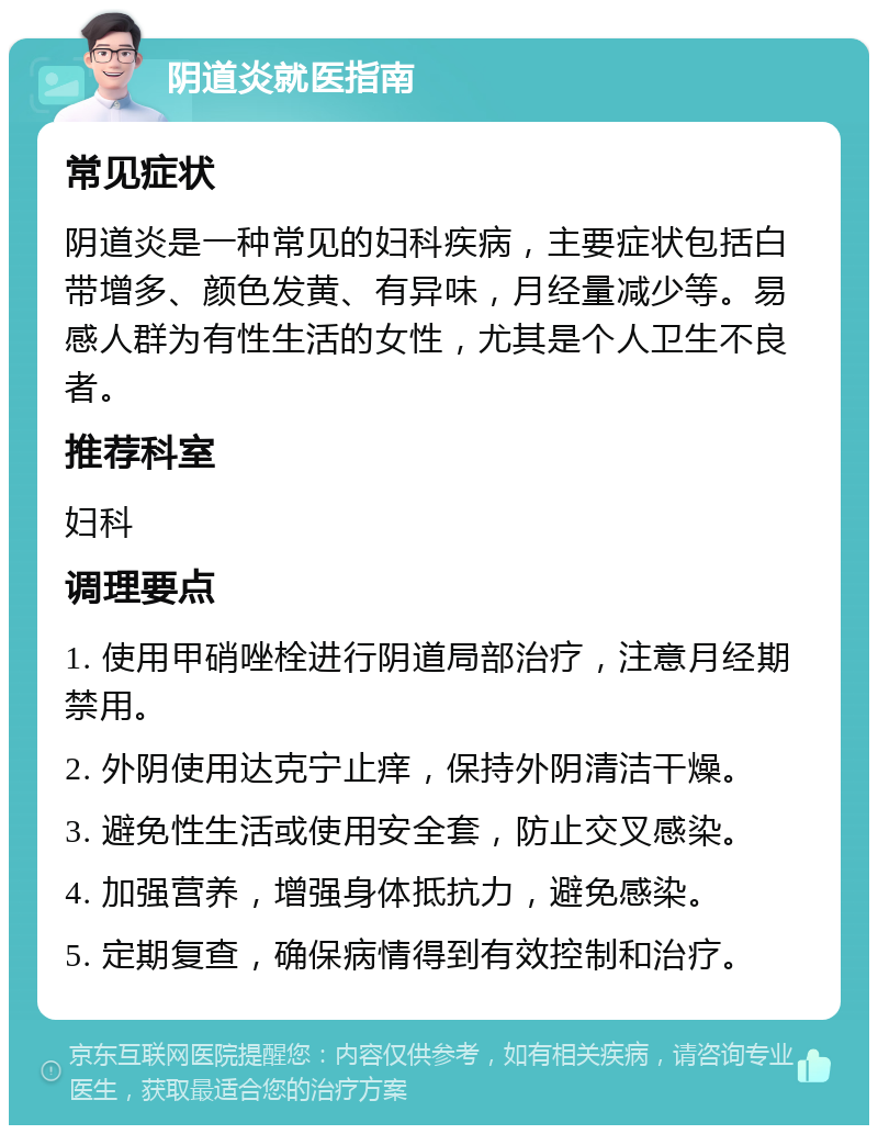 阴道炎就医指南 常见症状 阴道炎是一种常见的妇科疾病，主要症状包括白带增多、颜色发黄、有异味，月经量减少等。易感人群为有性生活的女性，尤其是个人卫生不良者。 推荐科室 妇科 调理要点 1. 使用甲硝唑栓进行阴道局部治疗，注意月经期禁用。 2. 外阴使用达克宁止痒，保持外阴清洁干燥。 3. 避免性生活或使用安全套，防止交叉感染。 4. 加强营养，增强身体抵抗力，避免感染。 5. 定期复查，确保病情得到有效控制和治疗。