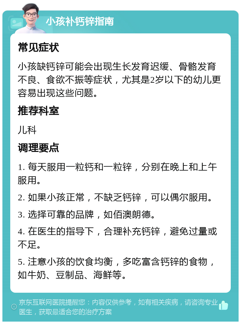 小孩补钙锌指南 常见症状 小孩缺钙锌可能会出现生长发育迟缓、骨骼发育不良、食欲不振等症状，尤其是2岁以下的幼儿更容易出现这些问题。 推荐科室 儿科 调理要点 1. 每天服用一粒钙和一粒锌，分别在晚上和上午服用。 2. 如果小孩正常，不缺乏钙锌，可以偶尔服用。 3. 选择可靠的品牌，如佰澳朗德。 4. 在医生的指导下，合理补充钙锌，避免过量或不足。 5. 注意小孩的饮食均衡，多吃富含钙锌的食物，如牛奶、豆制品、海鲜等。