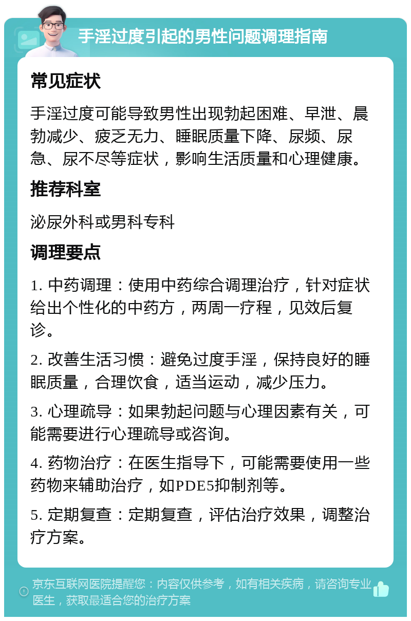 手淫过度引起的男性问题调理指南 常见症状 手淫过度可能导致男性出现勃起困难、早泄、晨勃减少、疲乏无力、睡眠质量下降、尿频、尿急、尿不尽等症状，影响生活质量和心理健康。 推荐科室 泌尿外科或男科专科 调理要点 1. 中药调理：使用中药综合调理治疗，针对症状给出个性化的中药方，两周一疗程，见效后复诊。 2. 改善生活习惯：避免过度手淫，保持良好的睡眠质量，合理饮食，适当运动，减少压力。 3. 心理疏导：如果勃起问题与心理因素有关，可能需要进行心理疏导或咨询。 4. 药物治疗：在医生指导下，可能需要使用一些药物来辅助治疗，如PDE5抑制剂等。 5. 定期复查：定期复查，评估治疗效果，调整治疗方案。