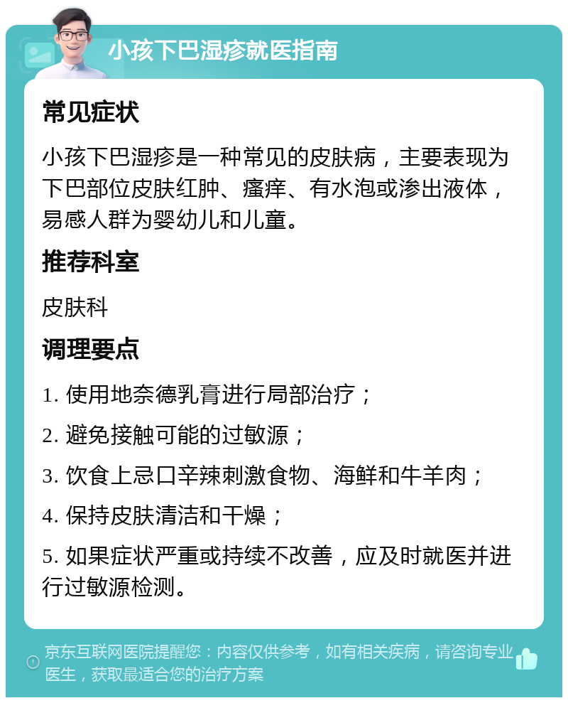 小孩下巴湿疹就医指南 常见症状 小孩下巴湿疹是一种常见的皮肤病，主要表现为下巴部位皮肤红肿、瘙痒、有水泡或渗出液体，易感人群为婴幼儿和儿童。 推荐科室 皮肤科 调理要点 1. 使用地奈德乳膏进行局部治疗； 2. 避免接触可能的过敏源； 3. 饮食上忌口辛辣刺激食物、海鲜和牛羊肉； 4. 保持皮肤清洁和干燥； 5. 如果症状严重或持续不改善，应及时就医并进行过敏源检测。