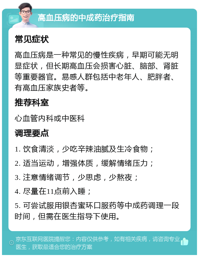 高血压病的中成药治疗指南 常见症状 高血压病是一种常见的慢性疾病，早期可能无明显症状，但长期高血压会损害心脏、脑部、肾脏等重要器官。易感人群包括中老年人、肥胖者、有高血压家族史者等。 推荐科室 心血管内科或中医科 调理要点 1. 饮食清淡，少吃辛辣油腻及生冷食物； 2. 适当运动，增强体质，缓解情绪压力； 3. 注意情绪调节，少思虑，少熬夜； 4. 尽量在11点前入睡； 5. 可尝试服用银杏蜜环口服药等中成药调理一段时间，但需在医生指导下使用。