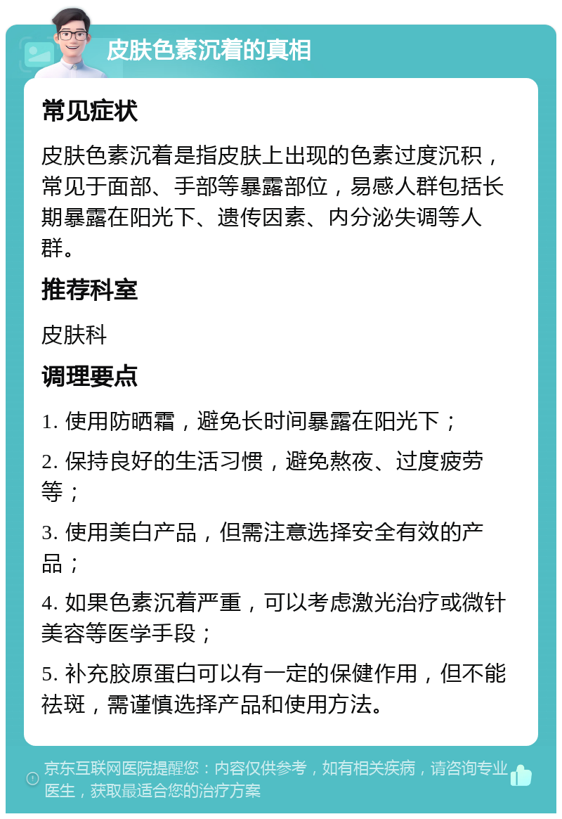 皮肤色素沉着的真相 常见症状 皮肤色素沉着是指皮肤上出现的色素过度沉积，常见于面部、手部等暴露部位，易感人群包括长期暴露在阳光下、遗传因素、内分泌失调等人群。 推荐科室 皮肤科 调理要点 1. 使用防晒霜，避免长时间暴露在阳光下； 2. 保持良好的生活习惯，避免熬夜、过度疲劳等； 3. 使用美白产品，但需注意选择安全有效的产品； 4. 如果色素沉着严重，可以考虑激光治疗或微针美容等医学手段； 5. 补充胶原蛋白可以有一定的保健作用，但不能祛斑，需谨慎选择产品和使用方法。