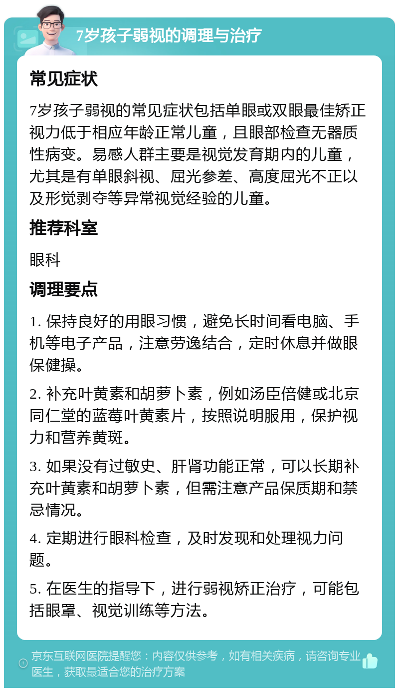 7岁孩子弱视的调理与治疗 常见症状 7岁孩子弱视的常见症状包括单眼或双眼最佳矫正视力低于相应年龄正常儿童，且眼部检查无器质性病变。易感人群主要是视觉发育期内的儿童，尤其是有单眼斜视、屈光参差、高度屈光不正以及形觉剥夺等异常视觉经验的儿童。 推荐科室 眼科 调理要点 1. 保持良好的用眼习惯，避免长时间看电脑、手机等电子产品，注意劳逸结合，定时休息并做眼保健操。 2. 补充叶黄素和胡萝卜素，例如汤臣倍健或北京同仁堂的蓝莓叶黄素片，按照说明服用，保护视力和营养黄斑。 3. 如果没有过敏史、肝肾功能正常，可以长期补充叶黄素和胡萝卜素，但需注意产品保质期和禁忌情况。 4. 定期进行眼科检查，及时发现和处理视力问题。 5. 在医生的指导下，进行弱视矫正治疗，可能包括眼罩、视觉训练等方法。