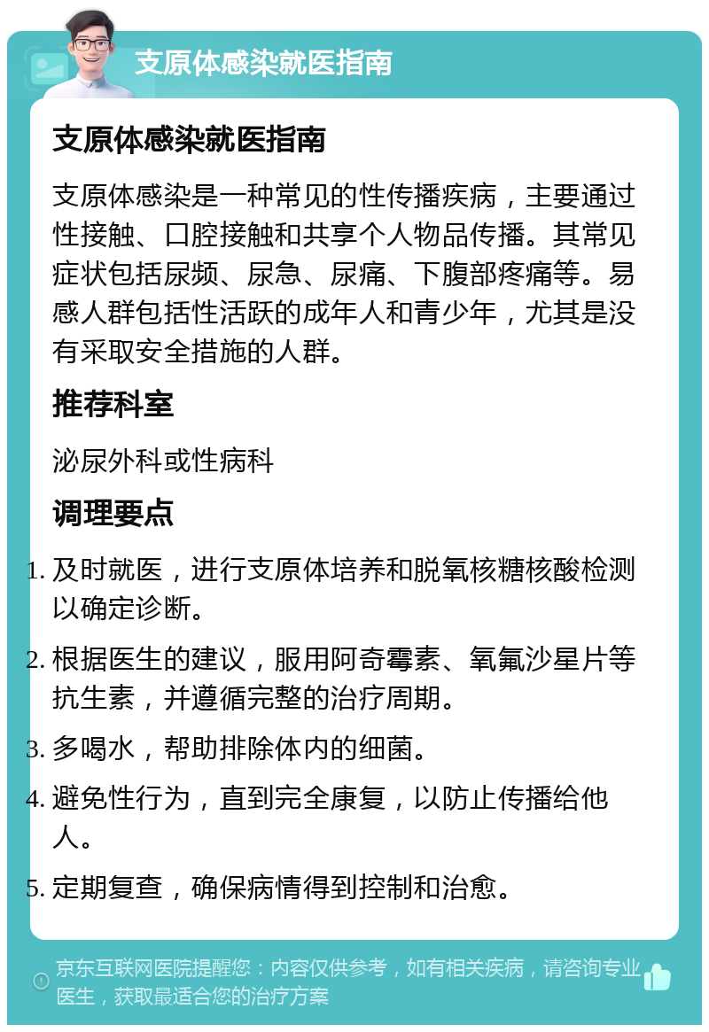 支原体感染就医指南 支原体感染就医指南 支原体感染是一种常见的性传播疾病，主要通过性接触、口腔接触和共享个人物品传播。其常见症状包括尿频、尿急、尿痛、下腹部疼痛等。易感人群包括性活跃的成年人和青少年，尤其是没有采取安全措施的人群。 推荐科室 泌尿外科或性病科 调理要点 及时就医，进行支原体培养和脱氧核糖核酸检测以确定诊断。 根据医生的建议，服用阿奇霉素、氧氟沙星片等抗生素，并遵循完整的治疗周期。 多喝水，帮助排除体内的细菌。 避免性行为，直到完全康复，以防止传播给他人。 定期复查，确保病情得到控制和治愈。