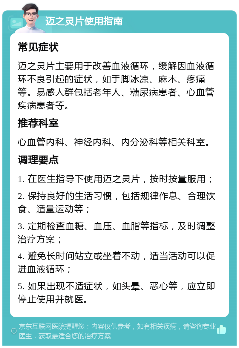 迈之灵片使用指南 常见症状 迈之灵片主要用于改善血液循环，缓解因血液循环不良引起的症状，如手脚冰凉、麻木、疼痛等。易感人群包括老年人、糖尿病患者、心血管疾病患者等。 推荐科室 心血管内科、神经内科、内分泌科等相关科室。 调理要点 1. 在医生指导下使用迈之灵片，按时按量服用； 2. 保持良好的生活习惯，包括规律作息、合理饮食、适量运动等； 3. 定期检查血糖、血压、血脂等指标，及时调整治疗方案； 4. 避免长时间站立或坐着不动，适当活动可以促进血液循环； 5. 如果出现不适症状，如头晕、恶心等，应立即停止使用并就医。