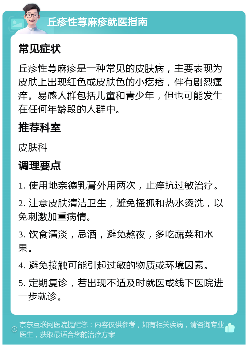 丘疹性荨麻疹就医指南 常见症状 丘疹性荨麻疹是一种常见的皮肤病，主要表现为皮肤上出现红色或皮肤色的小疙瘩，伴有剧烈瘙痒。易感人群包括儿童和青少年，但也可能发生在任何年龄段的人群中。 推荐科室 皮肤科 调理要点 1. 使用地奈德乳膏外用两次，止痒抗过敏治疗。 2. 注意皮肤清洁卫生，避免搔抓和热水烫洗，以免刺激加重病情。 3. 饮食清淡，忌酒，避免熬夜，多吃蔬菜和水果。 4. 避免接触可能引起过敏的物质或环境因素。 5. 定期复诊，若出现不适及时就医或线下医院进一步就诊。