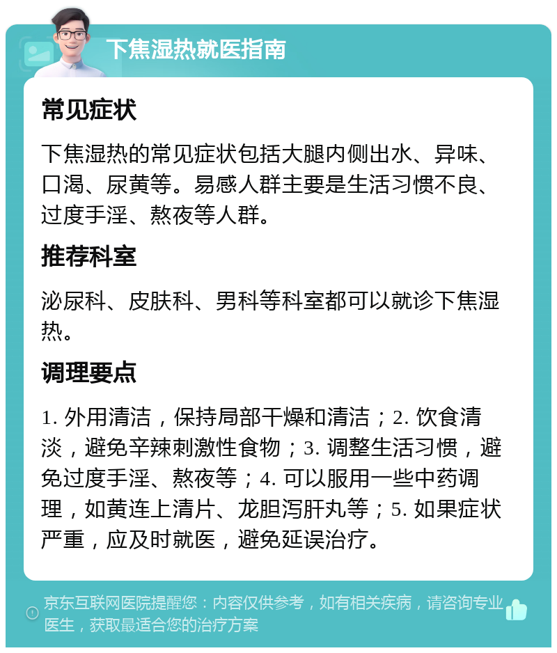 下焦湿热就医指南 常见症状 下焦湿热的常见症状包括大腿内侧出水、异味、口渴、尿黄等。易感人群主要是生活习惯不良、过度手淫、熬夜等人群。 推荐科室 泌尿科、皮肤科、男科等科室都可以就诊下焦湿热。 调理要点 1. 外用清洁，保持局部干燥和清洁；2. 饮食清淡，避免辛辣刺激性食物；3. 调整生活习惯，避免过度手淫、熬夜等；4. 可以服用一些中药调理，如黄连上清片、龙胆泻肝丸等；5. 如果症状严重，应及时就医，避免延误治疗。