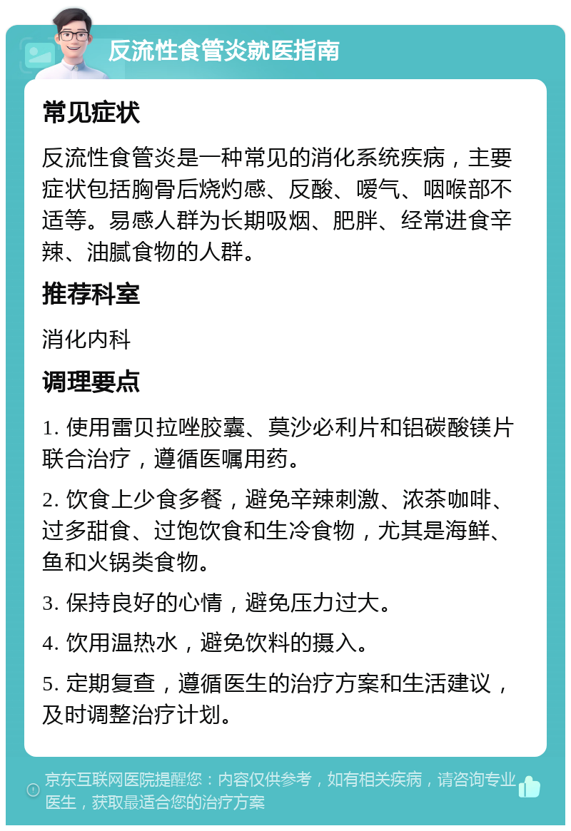 反流性食管炎就医指南 常见症状 反流性食管炎是一种常见的消化系统疾病，主要症状包括胸骨后烧灼感、反酸、嗳气、咽喉部不适等。易感人群为长期吸烟、肥胖、经常进食辛辣、油腻食物的人群。 推荐科室 消化内科 调理要点 1. 使用雷贝拉唑胶囊、莫沙必利片和铝碳酸镁片联合治疗，遵循医嘱用药。 2. 饮食上少食多餐，避免辛辣刺激、浓茶咖啡、过多甜食、过饱饮食和生冷食物，尤其是海鲜、鱼和火锅类食物。 3. 保持良好的心情，避免压力过大。 4. 饮用温热水，避免饮料的摄入。 5. 定期复查，遵循医生的治疗方案和生活建议，及时调整治疗计划。