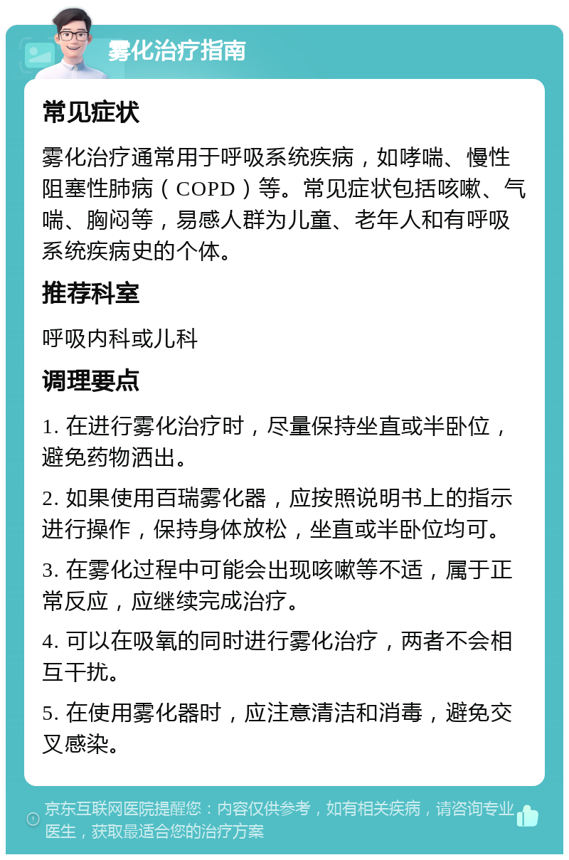 雾化治疗指南 常见症状 雾化治疗通常用于呼吸系统疾病，如哮喘、慢性阻塞性肺病（COPD）等。常见症状包括咳嗽、气喘、胸闷等，易感人群为儿童、老年人和有呼吸系统疾病史的个体。 推荐科室 呼吸内科或儿科 调理要点 1. 在进行雾化治疗时，尽量保持坐直或半卧位，避免药物洒出。 2. 如果使用百瑞雾化器，应按照说明书上的指示进行操作，保持身体放松，坐直或半卧位均可。 3. 在雾化过程中可能会出现咳嗽等不适，属于正常反应，应继续完成治疗。 4. 可以在吸氧的同时进行雾化治疗，两者不会相互干扰。 5. 在使用雾化器时，应注意清洁和消毒，避免交叉感染。