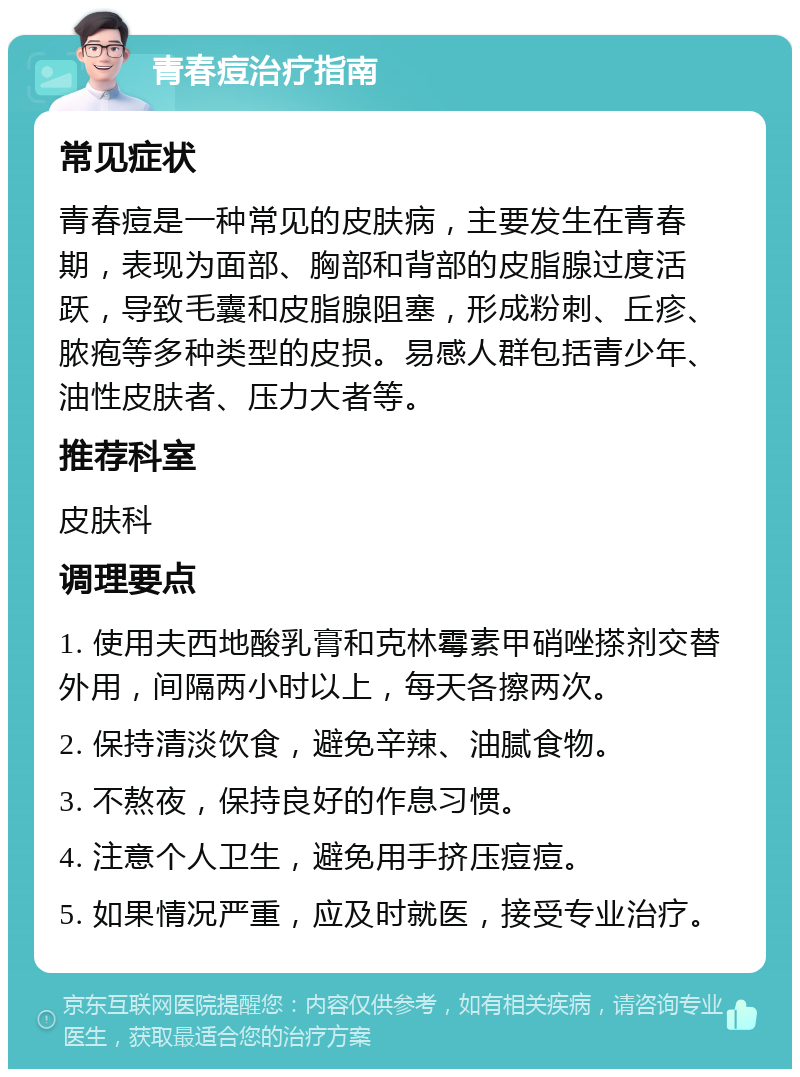 青春痘治疗指南 常见症状 青春痘是一种常见的皮肤病，主要发生在青春期，表现为面部、胸部和背部的皮脂腺过度活跃，导致毛囊和皮脂腺阻塞，形成粉刺、丘疹、脓疱等多种类型的皮损。易感人群包括青少年、油性皮肤者、压力大者等。 推荐科室 皮肤科 调理要点 1. 使用夫西地酸乳膏和克林霉素甲硝唑搽剂交替外用，间隔两小时以上，每天各擦两次。 2. 保持清淡饮食，避免辛辣、油腻食物。 3. 不熬夜，保持良好的作息习惯。 4. 注意个人卫生，避免用手挤压痘痘。 5. 如果情况严重，应及时就医，接受专业治疗。