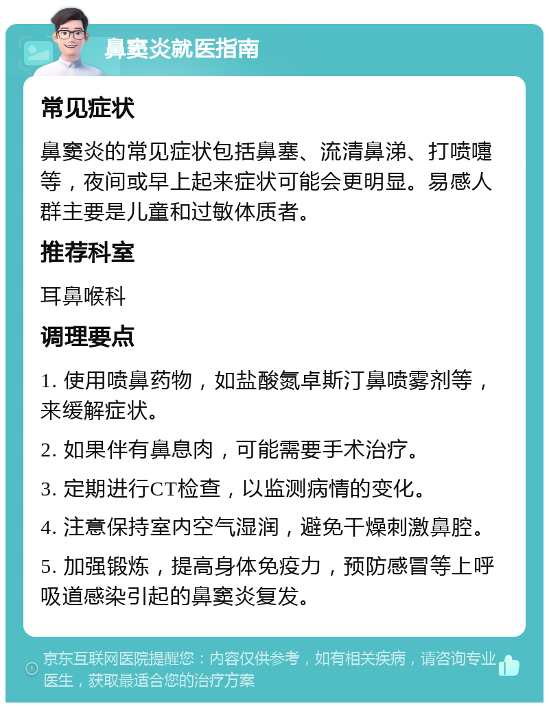 鼻窦炎就医指南 常见症状 鼻窦炎的常见症状包括鼻塞、流清鼻涕、打喷嚏等，夜间或早上起来症状可能会更明显。易感人群主要是儿童和过敏体质者。 推荐科室 耳鼻喉科 调理要点 1. 使用喷鼻药物，如盐酸氮卓斯汀鼻喷雾剂等，来缓解症状。 2. 如果伴有鼻息肉，可能需要手术治疗。 3. 定期进行CT检查，以监测病情的变化。 4. 注意保持室内空气湿润，避免干燥刺激鼻腔。 5. 加强锻炼，提高身体免疫力，预防感冒等上呼吸道感染引起的鼻窦炎复发。