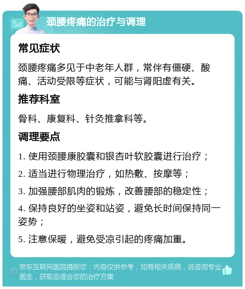 颈腰疼痛的治疗与调理 常见症状 颈腰疼痛多见于中老年人群，常伴有僵硬、酸痛、活动受限等症状，可能与肾阳虚有关。 推荐科室 骨科、康复科、针灸推拿科等。 调理要点 1. 使用颈腰康胶囊和银杏叶软胶囊进行治疗； 2. 适当进行物理治疗，如热敷、按摩等； 3. 加强腰部肌肉的锻炼，改善腰部的稳定性； 4. 保持良好的坐姿和站姿，避免长时间保持同一姿势； 5. 注意保暖，避免受凉引起的疼痛加重。