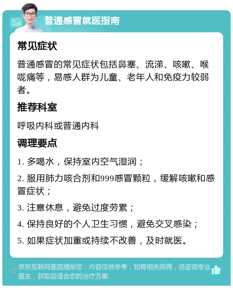 普通感冒就医指南 常见症状 普通感冒的常见症状包括鼻塞、流涕、咳嗽、喉咙痛等，易感人群为儿童、老年人和免疫力较弱者。 推荐科室 呼吸内科或普通内科 调理要点 1. 多喝水，保持室内空气湿润； 2. 服用肺力咳合剂和999感冒颗粒，缓解咳嗽和感冒症状； 3. 注意休息，避免过度劳累； 4. 保持良好的个人卫生习惯，避免交叉感染； 5. 如果症状加重或持续不改善，及时就医。