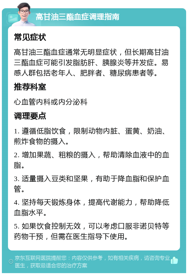 高甘油三酯血症调理指南 常见症状 高甘油三酯血症通常无明显症状，但长期高甘油三酯血症可能引发脂肪肝、胰腺炎等并发症。易感人群包括老年人、肥胖者、糖尿病患者等。 推荐科室 心血管内科或内分泌科 调理要点 1. 遵循低脂饮食，限制动物内脏、蛋黄、奶油、煎炸食物的摄入。 2. 增加果蔬、粗粮的摄入，帮助清除血液中的血脂。 3. 适量摄入豆类和坚果，有助于降血脂和保护血管。 4. 坚持每天锻炼身体，提高代谢能力，帮助降低血脂水平。 5. 如果饮食控制无效，可以考虑口服非诺贝特等药物干预，但需在医生指导下使用。