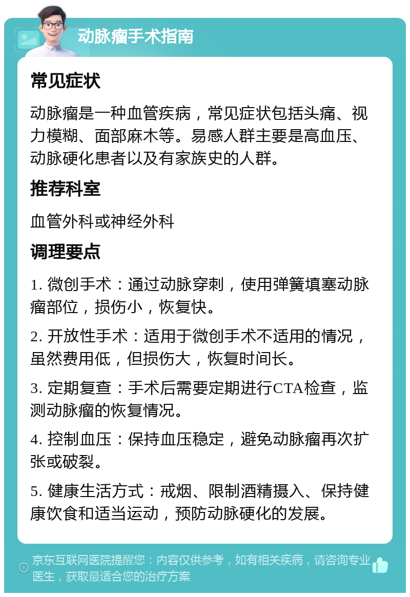 动脉瘤手术指南 常见症状 动脉瘤是一种血管疾病，常见症状包括头痛、视力模糊、面部麻木等。易感人群主要是高血压、动脉硬化患者以及有家族史的人群。 推荐科室 血管外科或神经外科 调理要点 1. 微创手术：通过动脉穿刺，使用弹簧填塞动脉瘤部位，损伤小，恢复快。 2. 开放性手术：适用于微创手术不适用的情况，虽然费用低，但损伤大，恢复时间长。 3. 定期复查：手术后需要定期进行CTA检查，监测动脉瘤的恢复情况。 4. 控制血压：保持血压稳定，避免动脉瘤再次扩张或破裂。 5. 健康生活方式：戒烟、限制酒精摄入、保持健康饮食和适当运动，预防动脉硬化的发展。