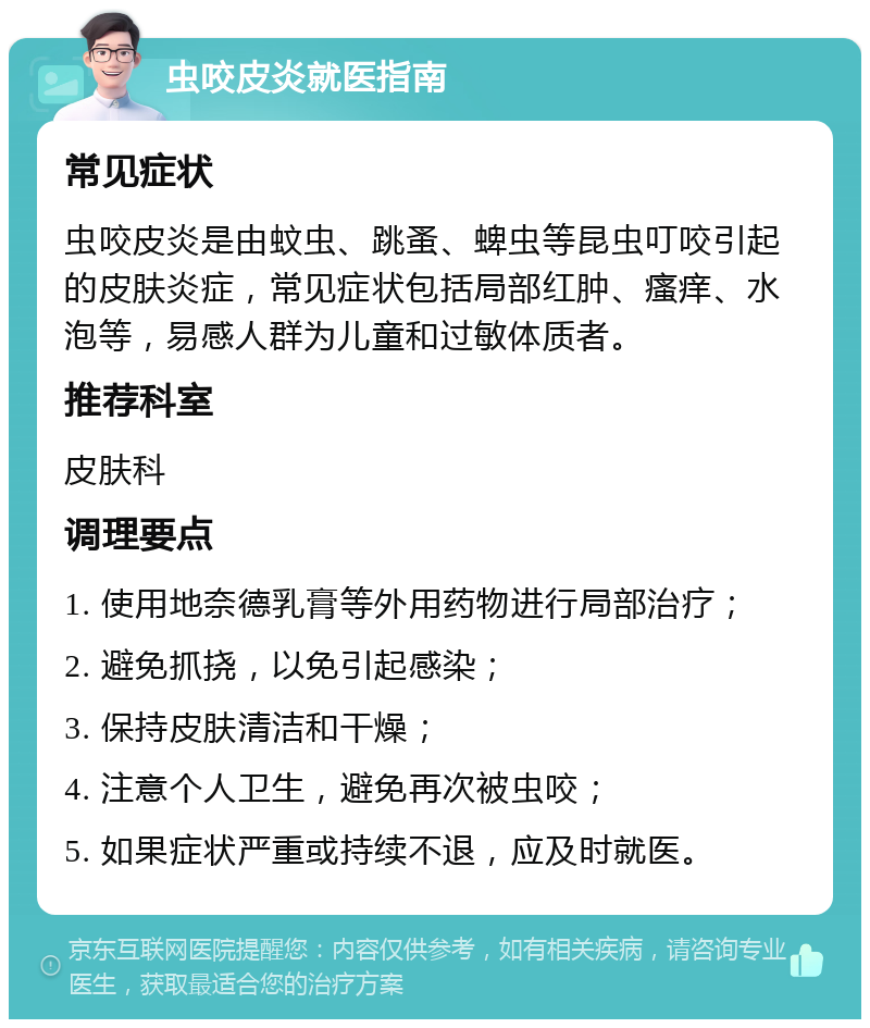 虫咬皮炎就医指南 常见症状 虫咬皮炎是由蚊虫、跳蚤、蜱虫等昆虫叮咬引起的皮肤炎症，常见症状包括局部红肿、瘙痒、水泡等，易感人群为儿童和过敏体质者。 推荐科室 皮肤科 调理要点 1. 使用地奈德乳膏等外用药物进行局部治疗； 2. 避免抓挠，以免引起感染； 3. 保持皮肤清洁和干燥； 4. 注意个人卫生，避免再次被虫咬； 5. 如果症状严重或持续不退，应及时就医。