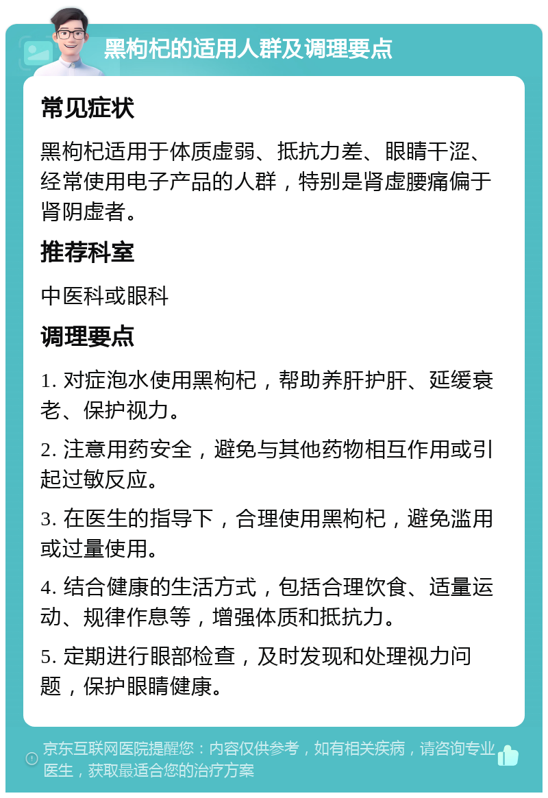 黑枸杞的适用人群及调理要点 常见症状 黑枸杞适用于体质虚弱、抵抗力差、眼睛干涩、经常使用电子产品的人群，特别是肾虚腰痛偏于肾阴虚者。 推荐科室 中医科或眼科 调理要点 1. 对症泡水使用黑枸杞，帮助养肝护肝、延缓衰老、保护视力。 2. 注意用药安全，避免与其他药物相互作用或引起过敏反应。 3. 在医生的指导下，合理使用黑枸杞，避免滥用或过量使用。 4. 结合健康的生活方式，包括合理饮食、适量运动、规律作息等，增强体质和抵抗力。 5. 定期进行眼部检查，及时发现和处理视力问题，保护眼睛健康。