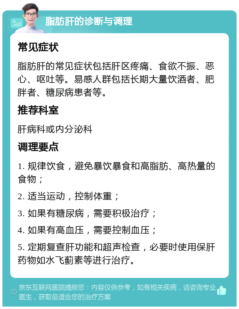 脂肪肝的诊断与调理 常见症状 脂肪肝的常见症状包括肝区疼痛、食欲不振、恶心、呕吐等。易感人群包括长期大量饮酒者、肥胖者、糖尿病患者等。 推荐科室 肝病科或内分泌科 调理要点 1. 规律饮食，避免暴饮暴食和高脂肪、高热量的食物； 2. 适当运动，控制体重； 3. 如果有糖尿病，需要积极治疗； 4. 如果有高血压，需要控制血压； 5. 定期复查肝功能和超声检查，必要时使用保肝药物如水飞蓟素等进行治疗。