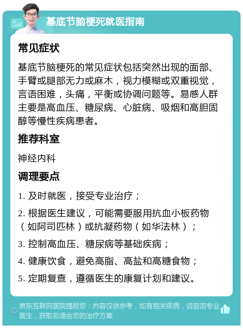 基底节脑梗死就医指南 常见症状 基底节脑梗死的常见症状包括突然出现的面部、手臂或腿部无力或麻木，视力模糊或双重视觉，言语困难，头痛，平衡或协调问题等。易感人群主要是高血压、糖尿病、心脏病、吸烟和高胆固醇等慢性疾病患者。 推荐科室 神经内科 调理要点 1. 及时就医，接受专业治疗； 2. 根据医生建议，可能需要服用抗血小板药物（如阿司匹林）或抗凝药物（如华法林）； 3. 控制高血压、糖尿病等基础疾病； 4. 健康饮食，避免高脂、高盐和高糖食物； 5. 定期复查，遵循医生的康复计划和建议。