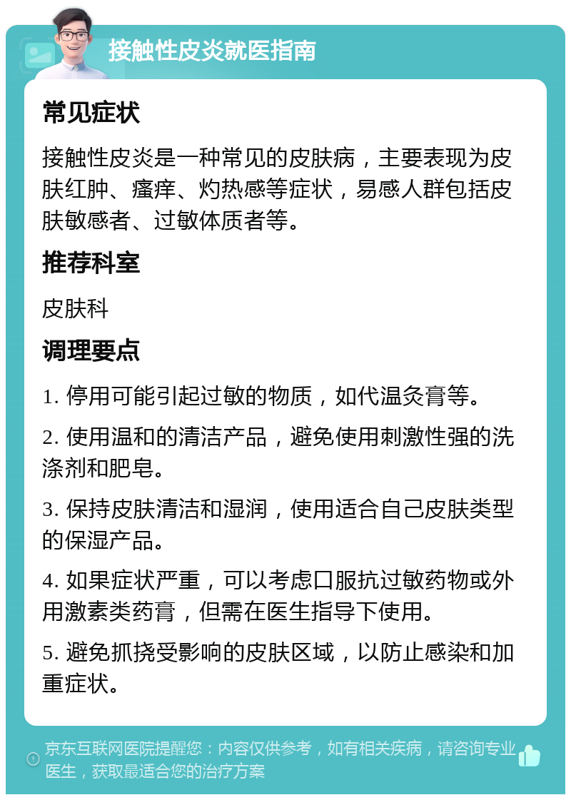 接触性皮炎就医指南 常见症状 接触性皮炎是一种常见的皮肤病，主要表现为皮肤红肿、瘙痒、灼热感等症状，易感人群包括皮肤敏感者、过敏体质者等。 推荐科室 皮肤科 调理要点 1. 停用可能引起过敏的物质，如代温灸膏等。 2. 使用温和的清洁产品，避免使用刺激性强的洗涤剂和肥皂。 3. 保持皮肤清洁和湿润，使用适合自己皮肤类型的保湿产品。 4. 如果症状严重，可以考虑口服抗过敏药物或外用激素类药膏，但需在医生指导下使用。 5. 避免抓挠受影响的皮肤区域，以防止感染和加重症状。