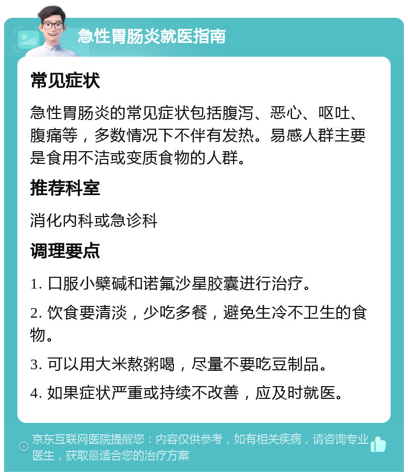 急性胃肠炎就医指南 常见症状 急性胃肠炎的常见症状包括腹泻、恶心、呕吐、腹痛等，多数情况下不伴有发热。易感人群主要是食用不洁或变质食物的人群。 推荐科室 消化内科或急诊科 调理要点 1. 口服小檗碱和诺氟沙星胶囊进行治疗。 2. 饮食要清淡，少吃多餐，避免生冷不卫生的食物。 3. 可以用大米熬粥喝，尽量不要吃豆制品。 4. 如果症状严重或持续不改善，应及时就医。