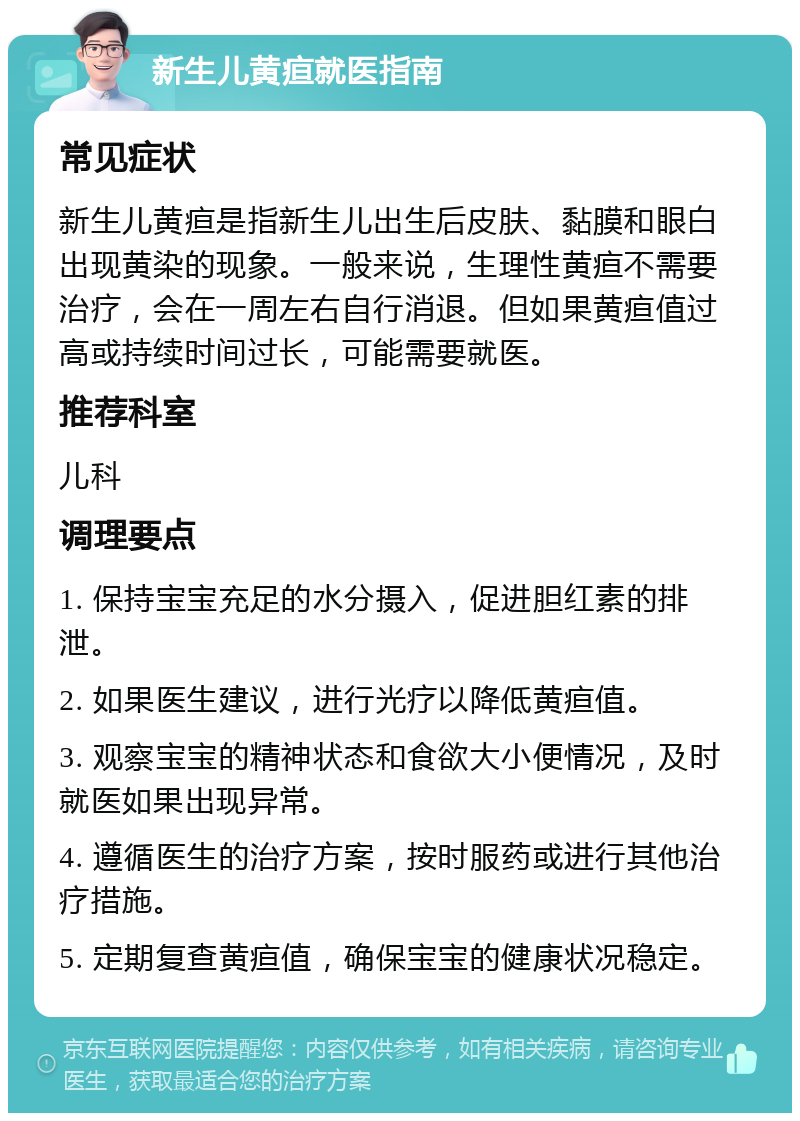 新生儿黄疸就医指南 常见症状 新生儿黄疸是指新生儿出生后皮肤、黏膜和眼白出现黄染的现象。一般来说，生理性黄疸不需要治疗，会在一周左右自行消退。但如果黄疸值过高或持续时间过长，可能需要就医。 推荐科室 儿科 调理要点 1. 保持宝宝充足的水分摄入，促进胆红素的排泄。 2. 如果医生建议，进行光疗以降低黄疸值。 3. 观察宝宝的精神状态和食欲大小便情况，及时就医如果出现异常。 4. 遵循医生的治疗方案，按时服药或进行其他治疗措施。 5. 定期复查黄疸值，确保宝宝的健康状况稳定。