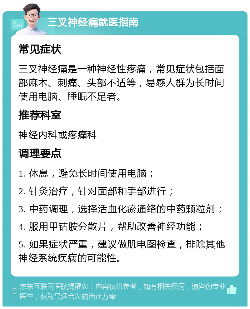 三叉神经痛就医指南 常见症状 三叉神经痛是一种神经性疼痛，常见症状包括面部麻木、刺痛、头部不适等，易感人群为长时间使用电脑、睡眠不足者。 推荐科室 神经内科或疼痛科 调理要点 1. 休息，避免长时间使用电脑； 2. 针灸治疗，针对面部和手部进行； 3. 中药调理，选择活血化瘀通络的中药颗粒剂； 4. 服用甲钴胺分散片，帮助改善神经功能； 5. 如果症状严重，建议做肌电图检查，排除其他神经系统疾病的可能性。