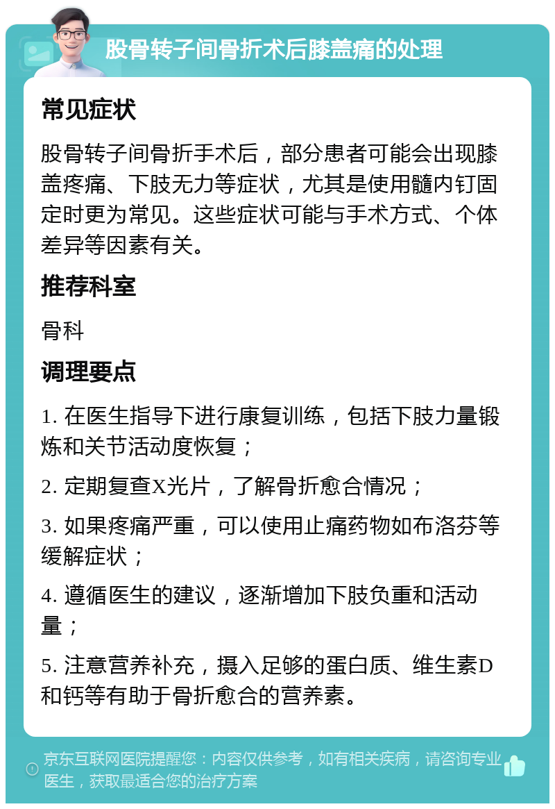 股骨转子间骨折术后膝盖痛的处理 常见症状 股骨转子间骨折手术后，部分患者可能会出现膝盖疼痛、下肢无力等症状，尤其是使用髓内钉固定时更为常见。这些症状可能与手术方式、个体差异等因素有关。 推荐科室 骨科 调理要点 1. 在医生指导下进行康复训练，包括下肢力量锻炼和关节活动度恢复； 2. 定期复查X光片，了解骨折愈合情况； 3. 如果疼痛严重，可以使用止痛药物如布洛芬等缓解症状； 4. 遵循医生的建议，逐渐增加下肢负重和活动量； 5. 注意营养补充，摄入足够的蛋白质、维生素D和钙等有助于骨折愈合的营养素。