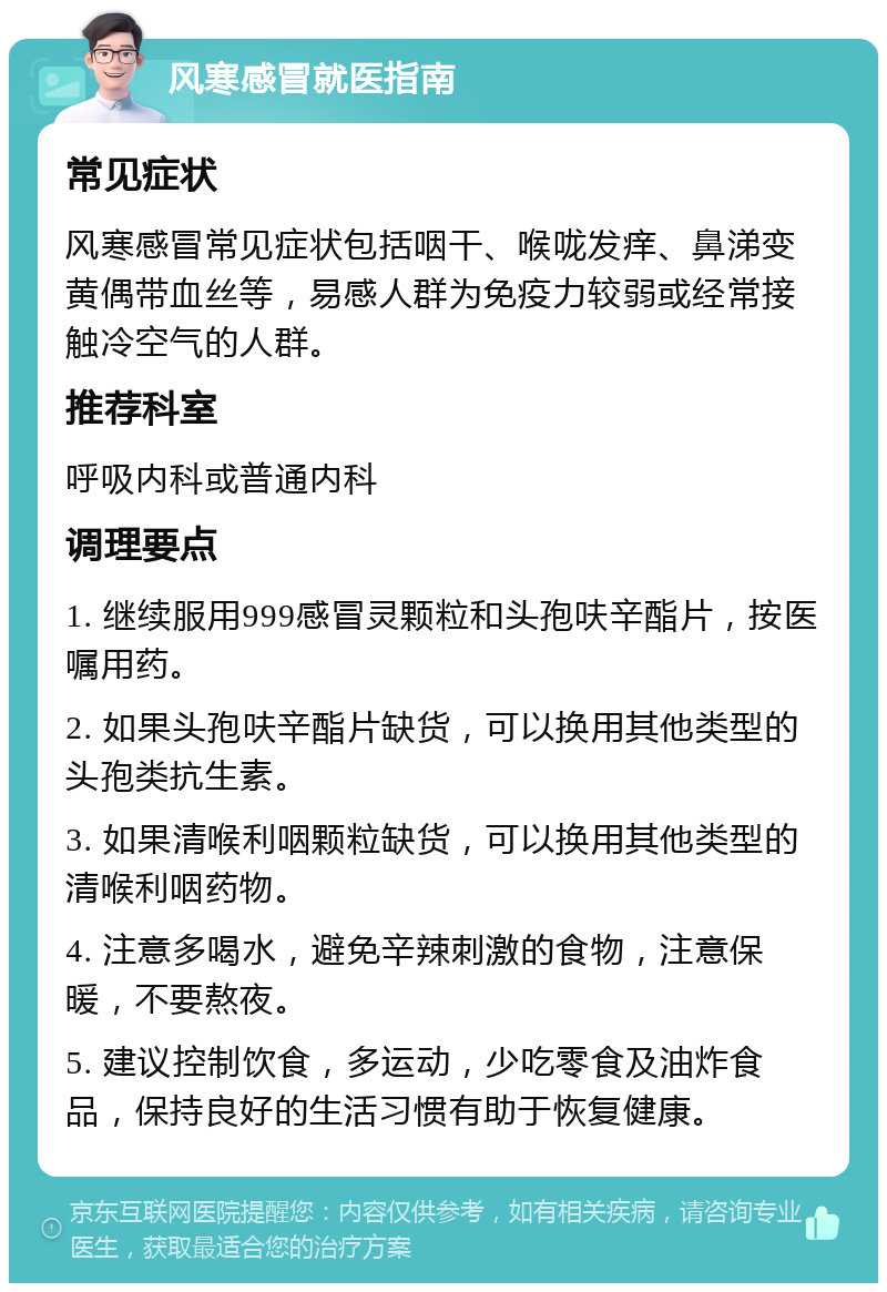 风寒感冒就医指南 常见症状 风寒感冒常见症状包括咽干、喉咙发痒、鼻涕变黄偶带血丝等，易感人群为免疫力较弱或经常接触冷空气的人群。 推荐科室 呼吸内科或普通内科 调理要点 1. 继续服用999感冒灵颗粒和头孢呋辛酯片，按医嘱用药。 2. 如果头孢呋辛酯片缺货，可以换用其他类型的头孢类抗生素。 3. 如果清喉利咽颗粒缺货，可以换用其他类型的清喉利咽药物。 4. 注意多喝水，避免辛辣刺激的食物，注意保暖，不要熬夜。 5. 建议控制饮食，多运动，少吃零食及油炸食品，保持良好的生活习惯有助于恢复健康。