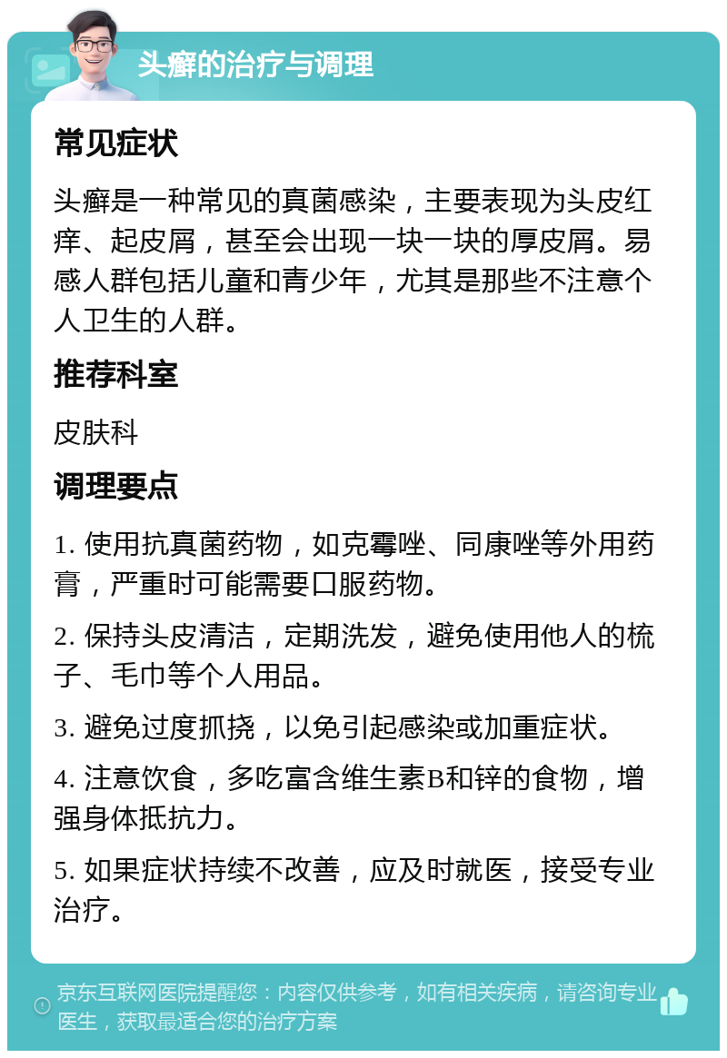 头癣的治疗与调理 常见症状 头癣是一种常见的真菌感染，主要表现为头皮红痒、起皮屑，甚至会出现一块一块的厚皮屑。易感人群包括儿童和青少年，尤其是那些不注意个人卫生的人群。 推荐科室 皮肤科 调理要点 1. 使用抗真菌药物，如克霉唑、同康唑等外用药膏，严重时可能需要口服药物。 2. 保持头皮清洁，定期洗发，避免使用他人的梳子、毛巾等个人用品。 3. 避免过度抓挠，以免引起感染或加重症状。 4. 注意饮食，多吃富含维生素B和锌的食物，增强身体抵抗力。 5. 如果症状持续不改善，应及时就医，接受专业治疗。