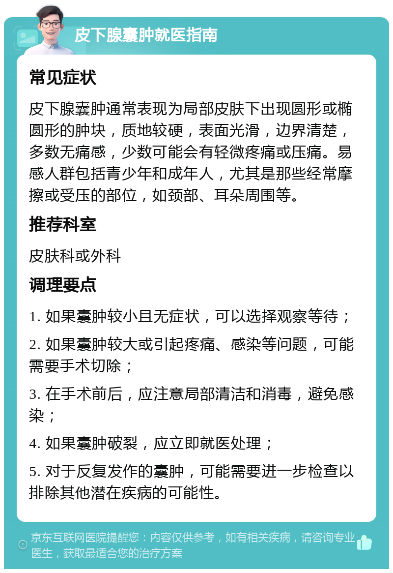 皮下腺囊肿就医指南 常见症状 皮下腺囊肿通常表现为局部皮肤下出现圆形或椭圆形的肿块，质地较硬，表面光滑，边界清楚，多数无痛感，少数可能会有轻微疼痛或压痛。易感人群包括青少年和成年人，尤其是那些经常摩擦或受压的部位，如颈部、耳朵周围等。 推荐科室 皮肤科或外科 调理要点 1. 如果囊肿较小且无症状，可以选择观察等待； 2. 如果囊肿较大或引起疼痛、感染等问题，可能需要手术切除； 3. 在手术前后，应注意局部清洁和消毒，避免感染； 4. 如果囊肿破裂，应立即就医处理； 5. 对于反复发作的囊肿，可能需要进一步检查以排除其他潜在疾病的可能性。